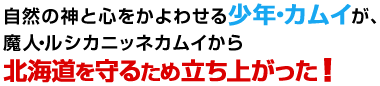 自然の神と心をかよわせる少年・カムイが、魔人・ルシカニッネカムイから北海道を守るため立ち上がった！