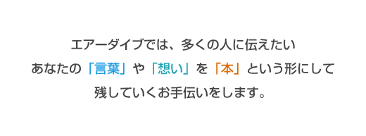 エアーダイブでは、多くの人に伝えたいあなたの「言葉」や「想い」を「本」という形にして残していくお手伝いをします。